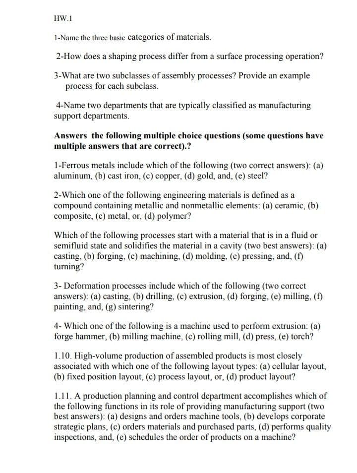 HW.1
1-Name the three basic categories of materials.
2-How does a shaping process differ from a surface processing operation?
3-What are two subclasses of assembly processes? Provide an example
process for each subclass.
4-Name two departments that are typically classified as manufacturing
support departments.
Answers the following multiple choice questions (some questions have
multiple answers that are correct).?
1-Ferrous metals include which of the following (two correct answers): (a)
aluminum, (b) cast iron, (c) copper, (d) gold, and, (e) steel?
2-Which one of the following engineering materials is defined as a
compound containing metallic and nonmetallic elements: (a) ceramic, (b)
composite, (c) metal, or, (d) polymer?
Which of the following processes start with a material that is in a fluid or
semifluid state and solidifies the material in a cavity (two best answers): (a)
casting, (b) forging, (c) machining, (d) molding, (e) pressing, and, (f)
turning?
3- Deformation processes include which of the following (two correct
answers): (a) casting, (b) drilling, (c) extrusion, (d) forging, (e) milling, (f)
painting, and, (g) sintering?
4- Which one of the following is a machine used to perform extrusion: (a)
forge hammer, (b) milling machine, (c) rolling mill, (d) press, (e) torch?
1.10. High-volume production of assembled products is most closely
associated with which one of the following layout types: (a) cellular layout,
(b) fixed position layout, (c) process layout, or, (d) product layout?
1.11. A production planning and control department accomplishes which of
the following functions in its role of providing manufacturing support (two
best answers): (a) designs and orders machine tools, (b) develops corporate
strategic plans, (c) orders materials and purchased parts, (d) performs quality
inspections, and, (e) schedules the order of products on a machine?

