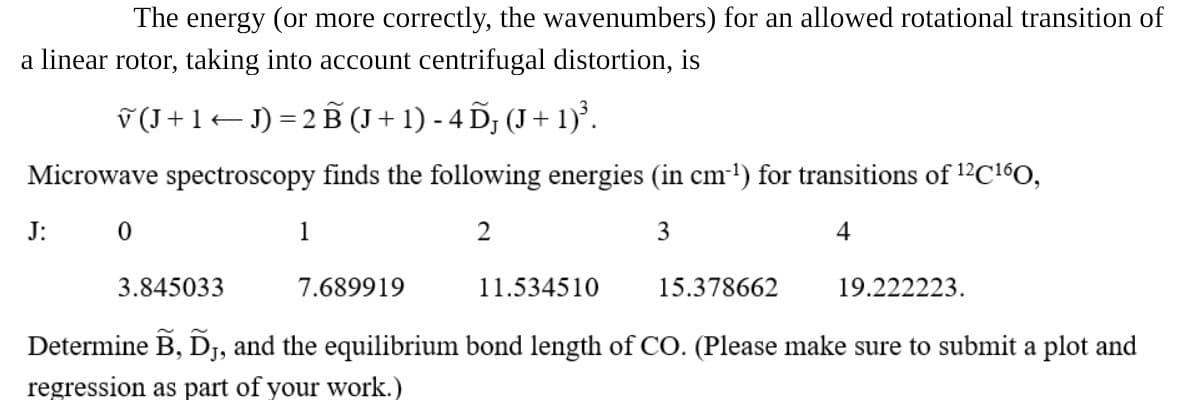 The energy (or more correctly, the wavenumbers) for an allowed rotational transition of
a linear rotor, taking into account centrifugal distortion, is
√ (J + 1 ← J) = 2 B (J + 1) - 4 DƑ (J + 1)³.
Microwave spectroscopy finds the following energies (in cm-¹) for transitions of 12 C160,
J: 0
1
2
3
4
3.845033
7.689919
11.534510
15.378662
19.222223.
Determine B, D, and the equilibrium bond length of CO. (Please make sure to submit a plot and
regression as part of your work.)