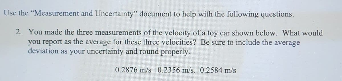 Use the "Measurement and Uncertainty" document to help with the following questions.
2. You made the three measurements of the velocity of a toy car shown below. What would
you report as the average for these three velocities? Be sure to include the average
deviation as your uncertainty and round properly.
0.2876 m/s 0.2356 m/s. 0.2584 m/s