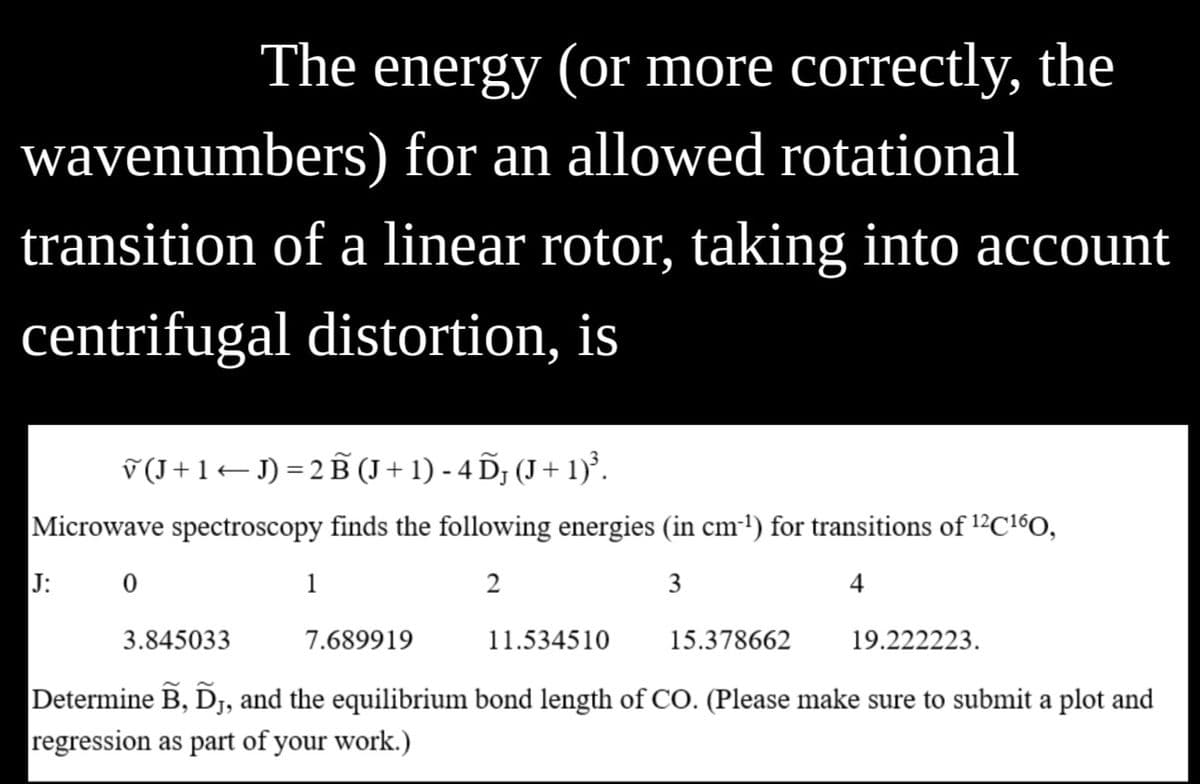 The energy (or more correctly, the
wavenumbers) for an allowed rotational
transition of a linear rotor, taking into account
centrifugal distortion, is
(J+1)=2B (J+1)-4D; (J+1)³.
Microwave spectroscopy finds the following energies (in cm³¹) for transitions of 12C¹6O,
J:
0
1
2
3
3.845033
7.689919
11.534510
15.378662
19.222223.
Determine B, DJ, and the equilibrium bond length of CO. (Please make sure to submit a plot and
regression as part of your work.)