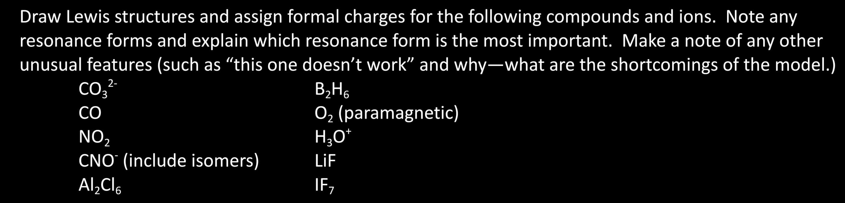 Draw Lewis structures and assign formal charges for the following compounds and ions. Note any
resonance forms and explain which resonance form is the most important. Make a note of any other
unusual features (such as "this one doesn't work" and why-what are the shortcomings of the model.)
2-
CO3²-
B₂H6
CO
O₂ (paramagnetic)
H₂O*
LiF
IF,
NO₂
CNO (include isomers)
Al₂Cl6
