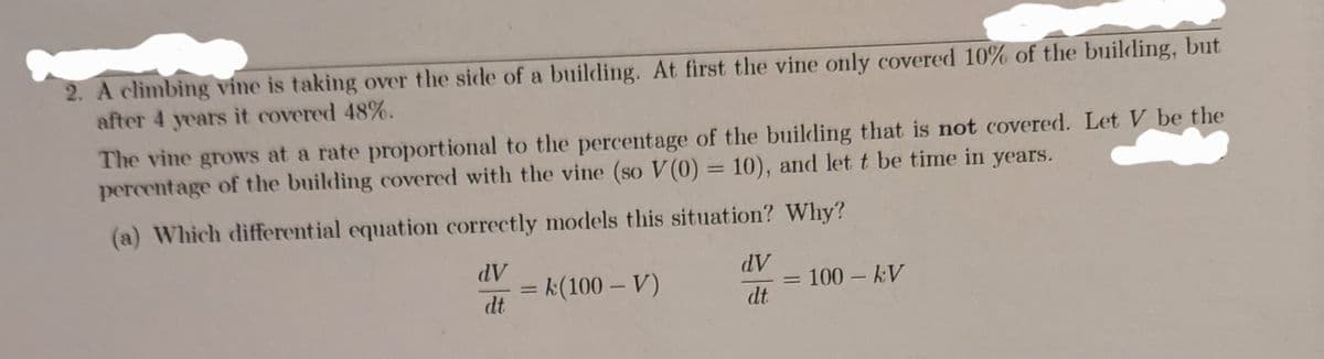 2. A climbing vine is taking over the side of a building. At first the vine only covered 10% of the building, but
after 4 years it covered 48%.
The vine grows at a rate proportional to the percentage of the building that is not covered. Let V be the
percentage of the building covered with the vine (so V(0) = 10), and let t be time in years.
%3D
(a) Which differential equation correctly models this situation? Why?
dV
dV
= k(100 – V)
dt
100 kV
dt
%3D
|3D
