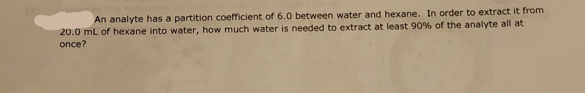 An analyte has a partition coefficient of 6.0 between water and hexane. In order to extract it from
20.0 mL of hexane into water, how much water is needed to extract at least 90% of the analyte all at
once?