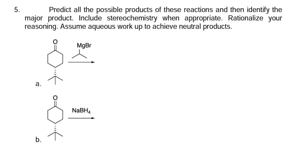 5.
Predict all the possible products of these reactions and then identify the
major product. Include stereochemistry when appropriate. Rationalize your
reasoning. Assume aqueous work up to achieve neutral products.
a.
O
-...<
MgBr
NaBH4