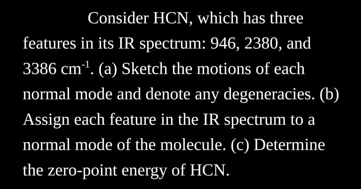 Consider HCN, which has three
features in its IR spectrum: 946, 2380, and
-1
3386 cm¹. (a) Sketch the motions of each
normal mode and denote any degeneracies. (b)
Assign each feature in the IR spectrum to a
normal mode of the molecule. (c) Determine
the zero-point energy of HCN.