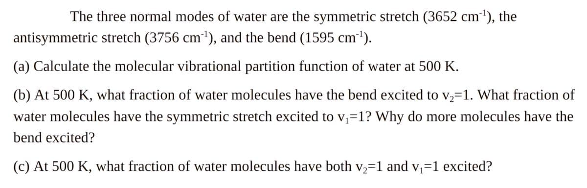 The three normal modes of water are the symmetric stretch (3652 cm¹), the
antisymmetric stretch (3756 cm¹), and the bend (1595 cm¹).
(a) Calculate the molecular vibrational partition function of water at 500 K.
(b) At 500 K, what fraction of water molecules have the bend excited to v₂=1. What fraction of
water molecules have the symmetric stretch excited to v₁=1? Why do more molecules have the
bend excited?
(c) At 500 K, what fraction of water molecules have both v2-1 and v₁=1 excited?