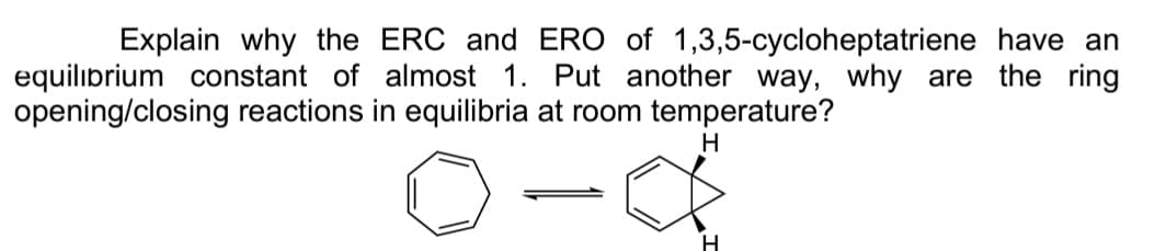 Explain why the ERC and ERO of 1,3,5-cycloheptatriene have an
equilibrium constant of almost 1. Put another way, why are the ring
opening/closing reactions in equilibria at room temperature?
H
H