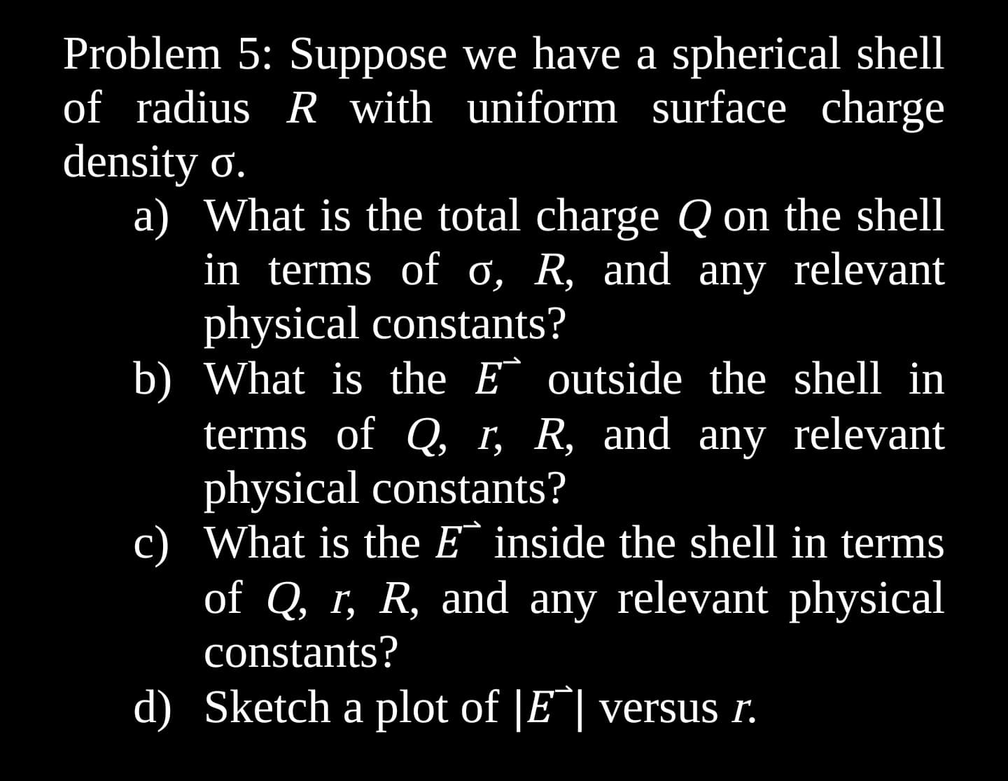 Problem 5: Suppose we have a spherical shell
of radius R with uniform surface charge
density o.
a) What is the total charge Q on the shell
in terms of o, R, and any relevant
physical constants?
b) What is the E outside the shell in
terms of Q, r, R, and any relevant
physical constants?
c) What is the E inside the shell in terms
of Q, r, R, and any relevant physical
constants?
d) Sketch a plot of |E| versus r.