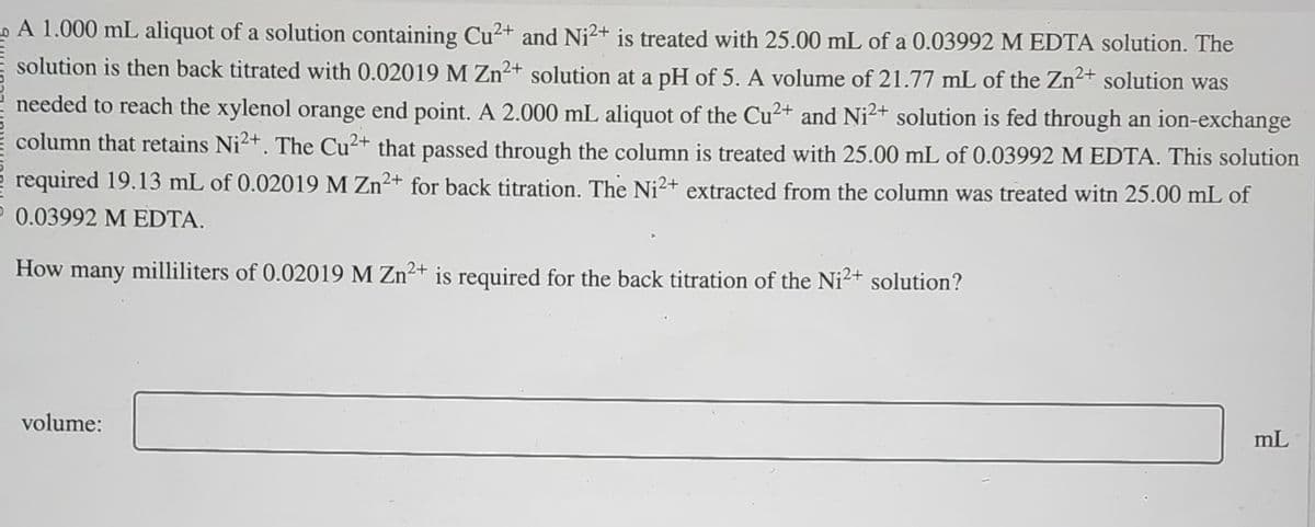 A 1.000 mL aliquot of a solution containing Cu²+ and Ni2+ is treated with 25.00 mL of a 0.03992 M EDTA solution. The
solution is then back titrated with 0.02019 M Zn²+ solution at a pH of 5. A volume of 21.77 mL of the Zn²+ solution was
needed to reach the xylenol orange end point. A 2.000 mL aliquot of the Cu²+ and Ni²+ solution is fed through an ion-exchange
column that retains Ni2+. The Cu²+ that passed through the column is treated with 25.00 mL of 0.03992 M EDTA. This solution
required 19.13 mL of 0.02019 M Zn²+ for back titration. The Ni2+ extracted from the column was treated witn 25.00 mL of
0.03992 M EDTA.
2+
How many milliliters of 0.02019 M Zn2+ is required for the back titration of the Ni2+ solution?
volume:
mL