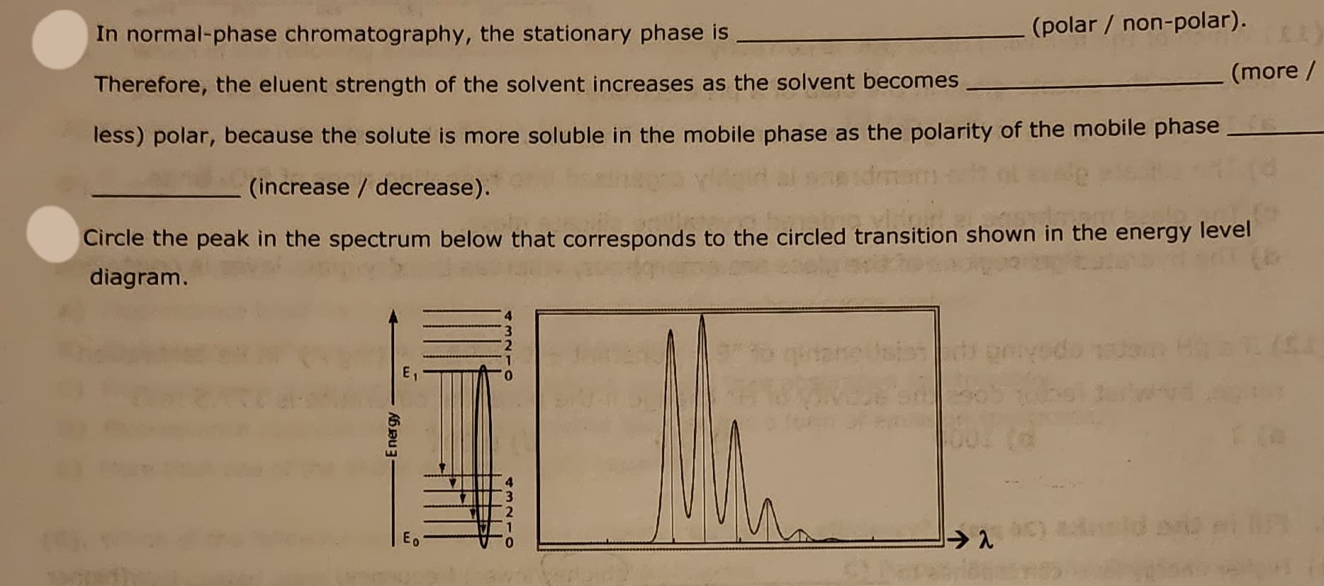 In normal-phase chromatography, the stationary phase is
Therefore, the eluent strength of the solvent increases as the solvent becomes
less) polar, because the solute is more soluble in the mobile phase as the polarity of the mobile phase
-Energy
(polar / non-polar).
(increase / decrease).
Circle the peak in the spectrum below that corresponds to the circled transition shown in the energy level
diagram.
E₁
⇒ 2
(more /
1 (s