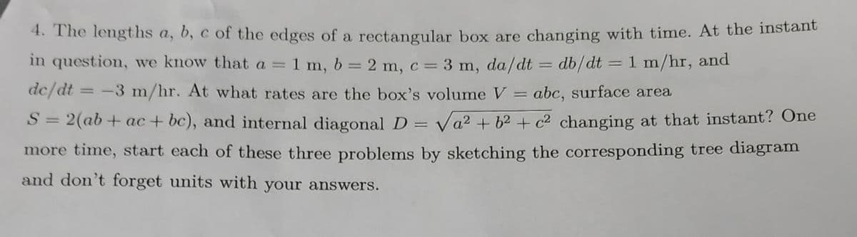 4. The lengths a, b, c of the edges of a rectangular box are changing with time. At the instant
in question, we know that a = 1 m, b = 2 m, c =
= 3 m, da/dt = db/dt = 1 m/hr, and
dc/dt
-3 m/hr. At what rates are the box's volume V = abc, surface area
S = 2(ab+ac+bc), and internal diagonal D = √a² +6² + c² changing at that instant? One
more time, start each of these three problems by sketching the corresponding tree diagram
and don't forget units with your answers.
=