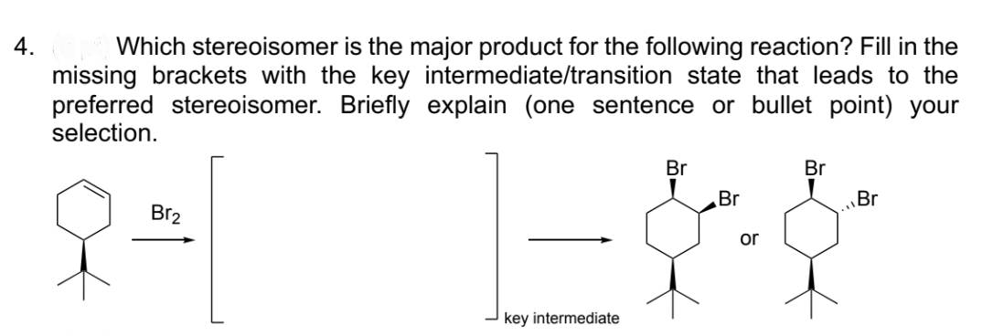 4.
Which stereoisomer is the major product for the following reaction? Fill in the
missing brackets with the key intermediate/transition state that leads to the
preferred stereoisomer. Briefly explain (one sentence or bullet point) your
selection.
Br₂
key intermediate
Br
Br
Br
&&
or
Br