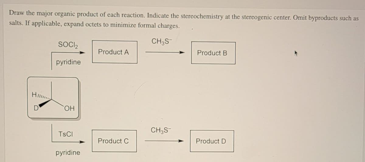 Draw the major organic product of each reaction. Indicate the stereochemistry at the stereogenic center. Omit byproducts such as
salts. If applicable, expand octets to minimize formal charges.
CH3S
SOCIl2
Product A
Product B
pyridine
D
HO,
CH3S-
TSCI
Product C
Product D
pyridine
