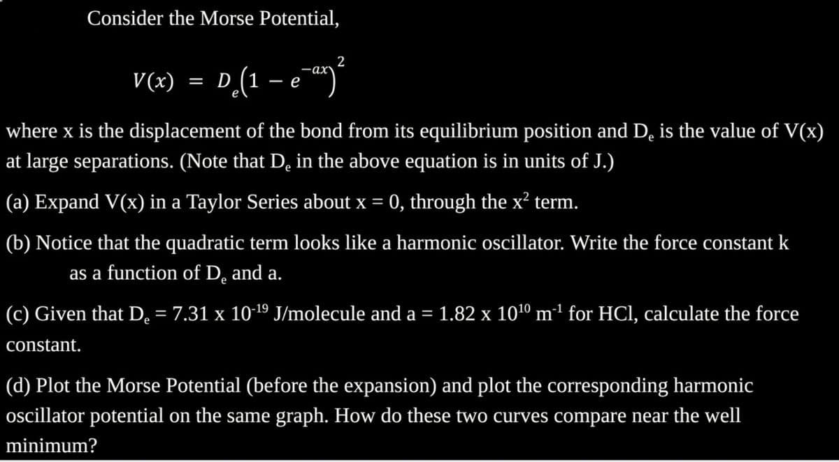Consider the Morse Potential,
2
·ax
V(x) = D (1 -
D₂(1 - e-ªx) ²
е
where x is the displacement of the bond from its equilibrium position and De is the value of V(x)
at large separations. (Note that De in the above equation is in units of J.)
(a) Expand V(x) in a Taylor Series about x = 0, through the x² term.
(b) Notice that the quadratic term looks like a harmonic oscillator. Write the force constant k
as a function of De and a.
(c) Given that De
constant.
=
= 7.31 x 10-¹⁹ J/molecule and a = 1.82 x 10¹⁰ m³¹ for HCl, calculate the force
(d) Plot the Morse Potential (before the expansion) and plot the corresponding harmonic
oscillator potential on the same graph. How do these two curves compare near the well
minimum?