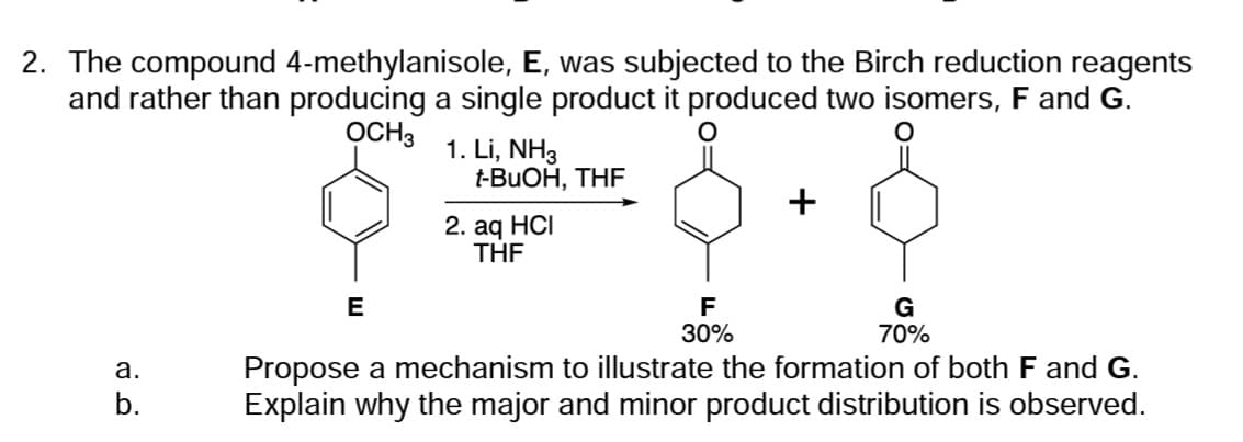 2. The compound 4-methylanisole, E, was subjected to the Birch reduction reagents
and rather than producing a single product it produced two isomers, F and G.
OCH3
a.
b.
E
1. Li, NH3
t-BuOH, THF
2. aq HCI
THF
F
30%
+
G
70%
Propose a mechanism to illustrate the formation of both F and G.
Explain why the major and minor product distribution is observed.