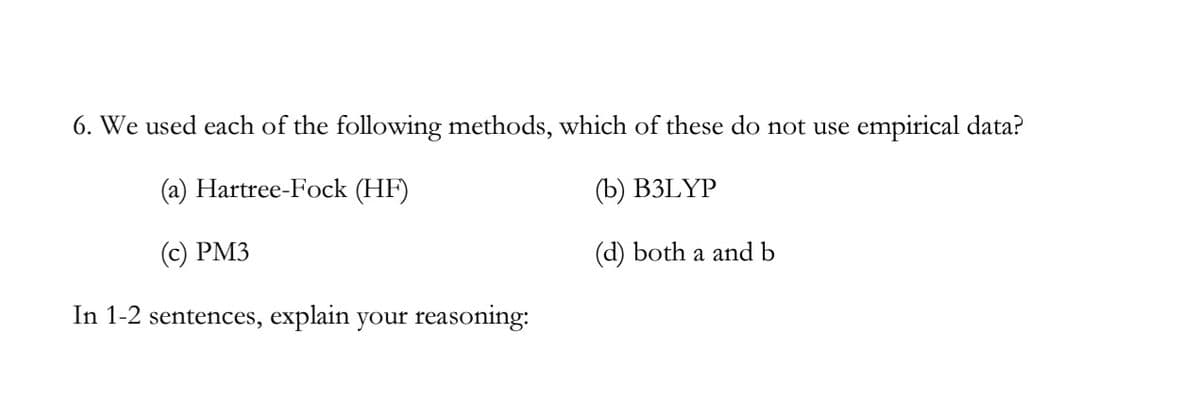 6. We used each of the following methods, which of these do not use empirical data?
(a) Hartree-Fock (HF)
(b) B3LYP
(c) PM3
(d) both a and b
In 1-2 sentences, explain your reas
reasoning: