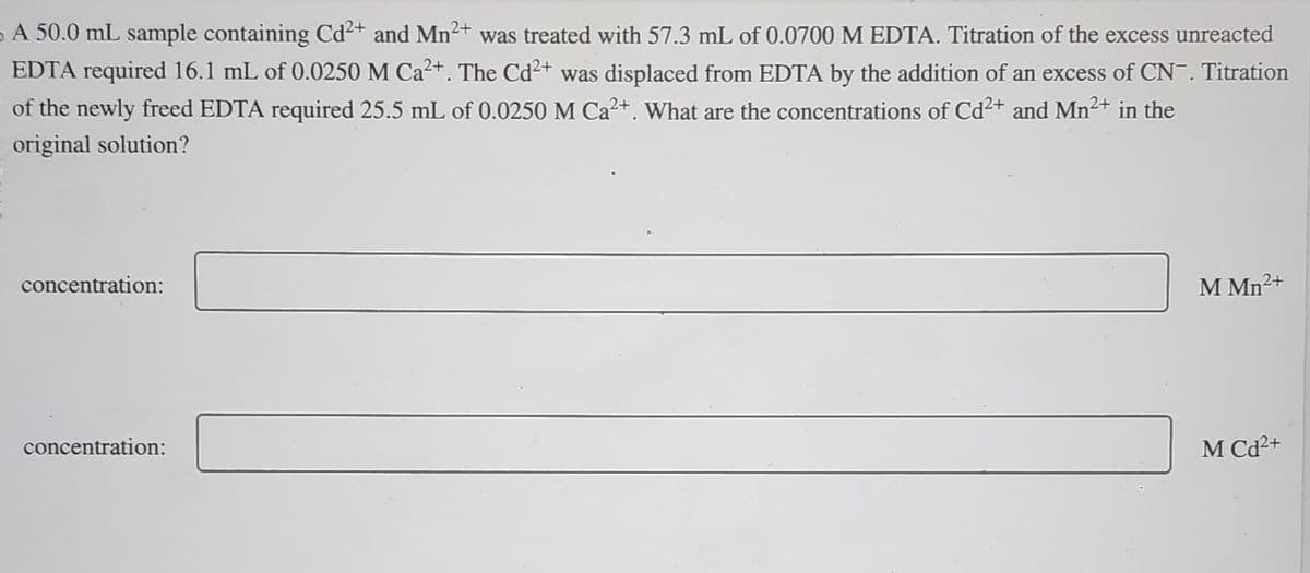 A 50.0 mL sample containing Cd²+ and Mn²+ was treated with 57.3 mL of 0.0700 M EDTA. Titration of the excess unreacted
EDTA required 16.1 mL of 0.0250 M Ca²+. The Cd²+ was displaced from EDTA by the addition of an excess of CN¯. Titration
of the newly freed EDTA required 25.5 mL of 0.0250 M Ca²+. What are the concentrations of Cd²+ and Mn²+ in the
original solution?
concentration:
concentration:
2+
M Mn2
MCd2+