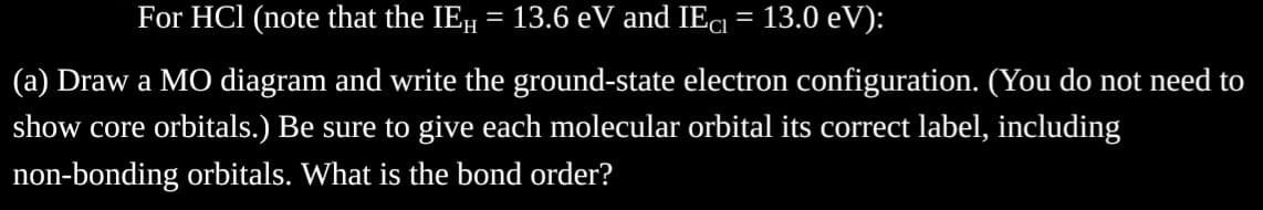 For HCl (note that the IEH = 13.6 eV and IEC = 13.0 eV):
(a) Draw a MO diagram and write the ground-state electron configuration. (You do not need to
show core orbitals.) Be sure to give each molecular orbital its correct label, including
non-bonding orbitals. What is the bond order?