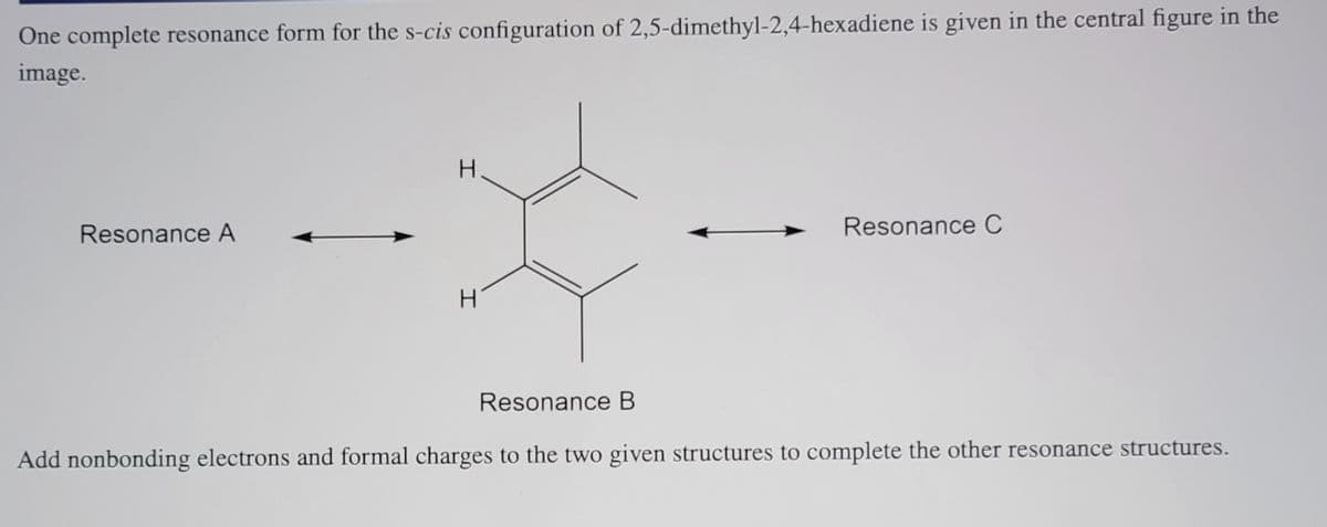One complete resonance form for the s-cis configuration of 2,5-dimethyl-2,4-hexadiene is given in the central figure in the
image.
H.
Resonance A
Resonance C
Resonance B
Add nonbonding electrons and formal charges to the two given structures to complete the other resonance structures.

