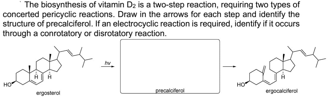 The biosynthesis of vitamin D₂ is a two-step reaction, requiring two types of
concerted pericyclic reactions. Draw in the arrows for each step and identify the
structure of precalciferol. If an electrocyclic reaction is required, identify if it occurs
through a conrotatory or disrotatory reaction.
HO
H H
ergosterol
hv
precalciferol
Cast
HO
ergocalciferol