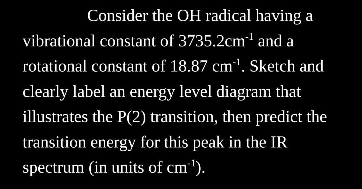 Consider the OH radical having a
vibrational constant of 3735.2cm¹ and a
rotational constant of 18.87 cm‍¹. Sketch and
clearly label an energy level diagram that
illustrates the P(2) transition, then predict the
transition energy for this peak in the IR
spectrum (in units of cm³¹).