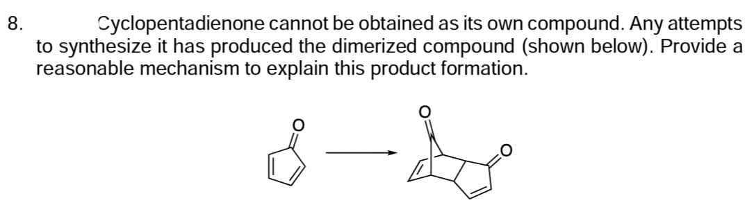 8.
Cyclopentadienone cannot be obtained as its own compound. Any attempts
to synthesize it has produced the dimerized compound (shown below). Provide a
reasonable mechanism to explain this product formation.
8-4
