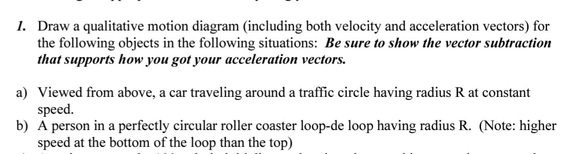 1. Draw a qualitative motion diagram (including both velocity and acceleration vectors) for
the following objects in the following situations: Be sure to show the vector subtraction
that supports how you got your acceleration vectors.
a) Viewed from above, a car traveling around a traffic circle having radius R at constant
speed.
b) A person in a perfectly circular roller coaster loop-de loop having radius R. (Note: higher
speed at the bottom of the loop than the top)