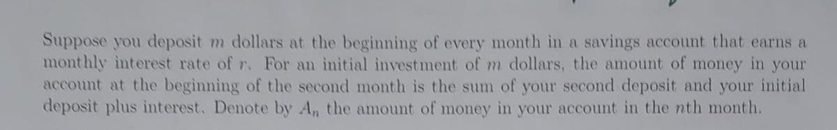 Suppose you deposit m dollars at the beginning of every month in a savings account that earns a
monthly interest rate of r. For an initial investment of m dollars, the amount of money in your
account at the beginning of the second month is the sum of your second deposit and your initial
deposit plus interest. Denote by An the amount of money in your account in the nth month.
