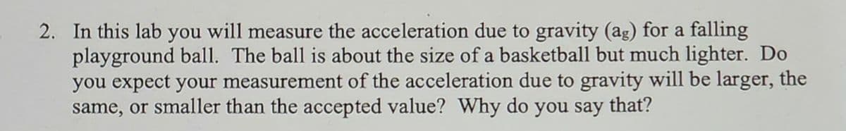 2. In this lab you will measure the acceleration due to gravity (ag) for a falling
playground ball. The ball is about the size of a basketball but much lighter. Do
you expect your measurement of the acceleration due to gravity will be larger, the
same, or smaller than the accepted value? Why do you say that?