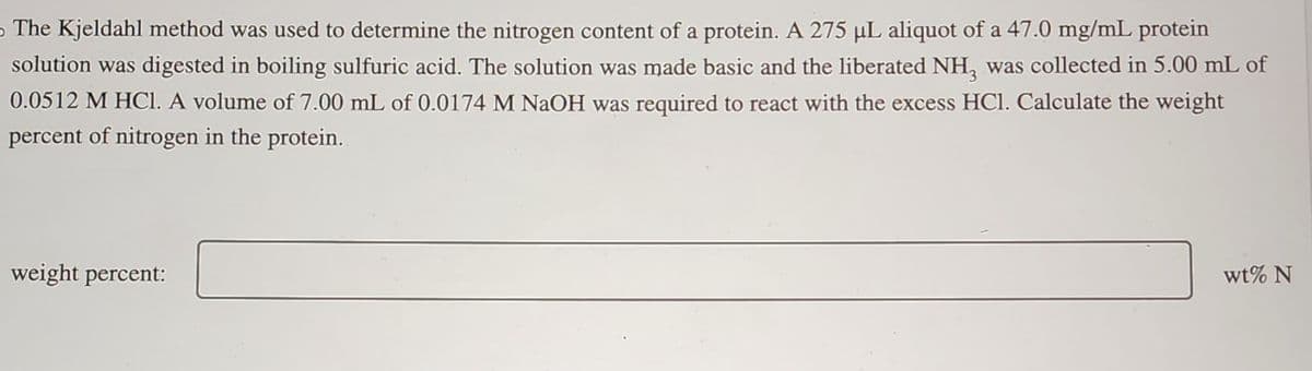 The Kjeldahl method was used to determine the nitrogen content of a protein. A 275 µL aliquot of a 47.0 mg/mL protein
solution was digested in boiling sulfuric acid. The solution was made basic and the liberated NH, was collected in 5.00 mL of
0.0512 M HCl. A volume of 7.00 mL of 0.0174 M NaOH was required to react with the excess HCl. Calculate the weight
percent of nitrogen in the protein.
weight percent:
wt% N