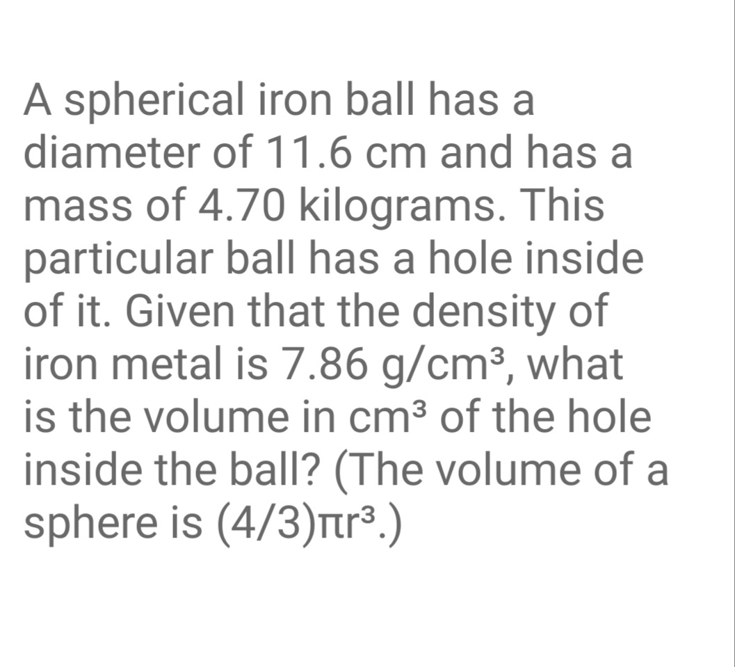 A spherical iron ball has a
diameter of 11.6 cm and has a
mass of 4.70 kilograms. This
particular ball has a hole inside
of it. Given that the density of
iron metal is 7.86 g/cm³, what
is the volume in cm³ of the hole
inside the ball? (The volume of a
sphere is (4/3)rr³.)
