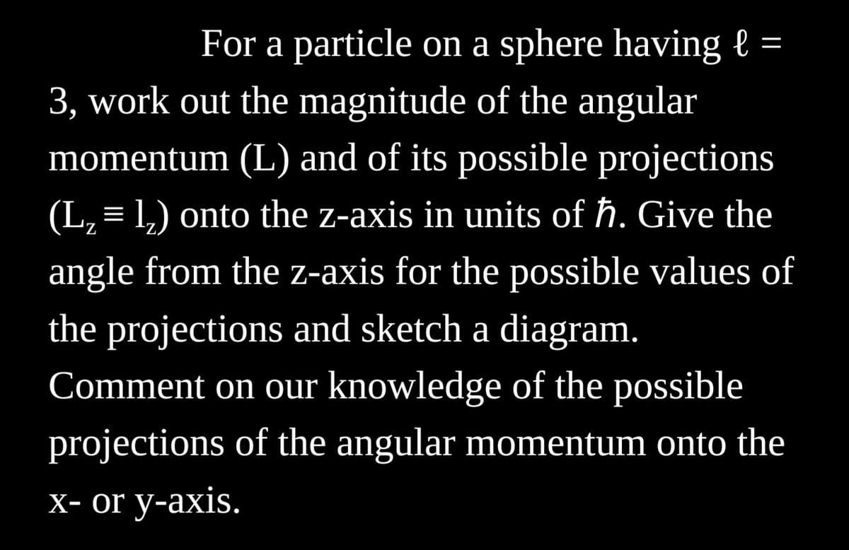 =
For a particle on a sphere having l
3, work out the magnitude of the angular
momentum (L) and of its possible projections
(L₂ = 1₂) onto the z-axis in units of ħ. Give the
angle from the z-axis for the possible values of
the projections and sketch a diagram.
Comment on our knowledge of the possible
projections of the angular momentum onto the
x- or y-axis.