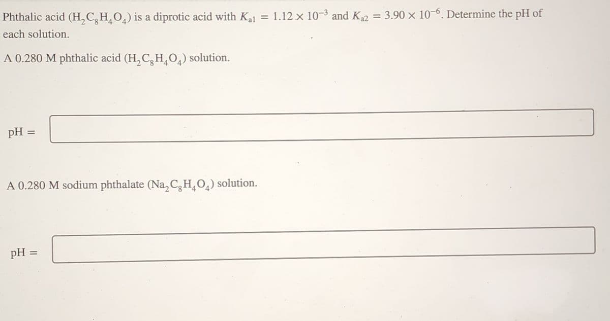 Phthalic acid (H₂CH₂O) is a diprotic acid with Kal = 1.12 x 10-3 and K₁2 = 3.90 x 10-6. Determine the pH of
each solution.
A 0.280 M phthalic acid (H₂CH₂O) solution.
pH =
A 0.280 M sodium phthalate (Na₂CH₂O₂) solution.
pH =