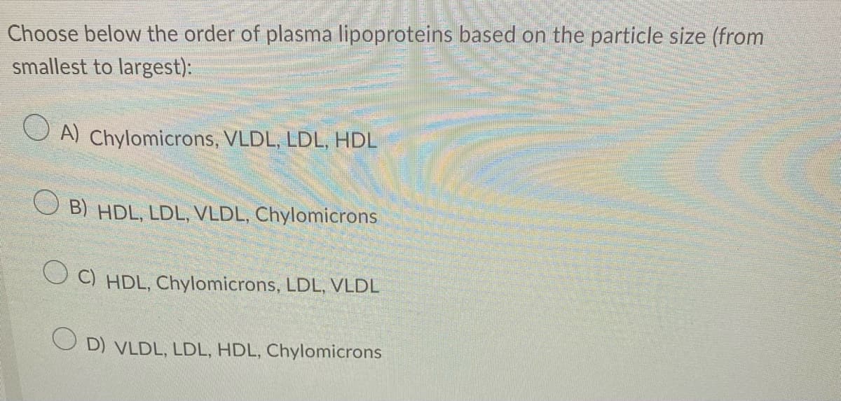 Choose below the order of plasma lipoproteins based on the particle size (from
smallest to largest):
A) Chylomicrons, VLDL, LDL, HDL
B) HDL, LDL, VLDL, Chylomicrons
OC) HDL, Chylomicrons, LDL, VLDL
OD) VLDL, LDL, HDL, Chylomicrons