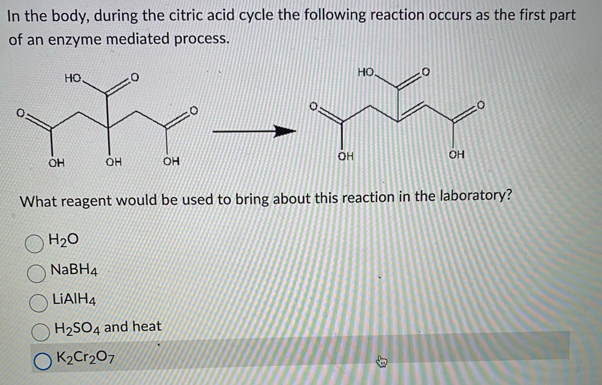 In the body, during the citric acid cycle the following reaction occurs as the first part
of an enzyme mediated process.
но
OH
YYYYYY
OH
OH
H₂O
NaBH4
LiAlH4
H₂SO4 and heat
K₂Cr2O7
HQ
OH
What reagent would be used to bring about this reaction in the laboratory?
OH
3