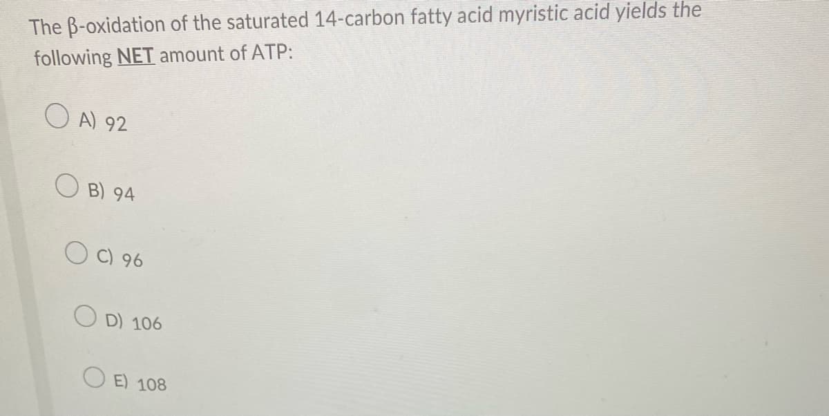 The B-oxidation of the saturated 14-carbon fatty acid myristic acid yields the
following NET amount of ATP:
O A) 92
OB) 94
OC) 96
O D) 106
E) 108