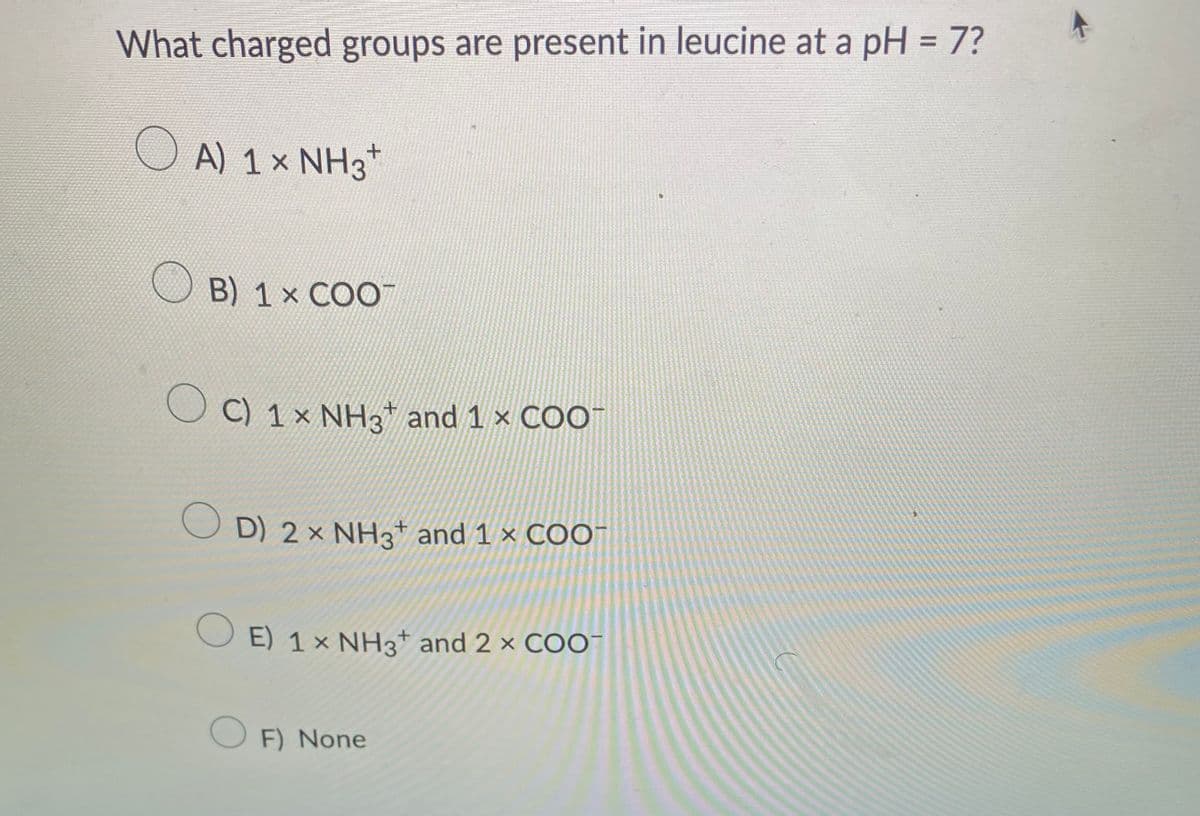 What charged groups are present in leucine at a pH = 7?
OA) 1× NH3
B) 1 x COO™
O
+
C) 1× NH3 and 1 x COO™
OD) 2 × NH3+ and 1 × COO-
O E) 1× NH3¹ and 2 × COO-
+
OF) None
