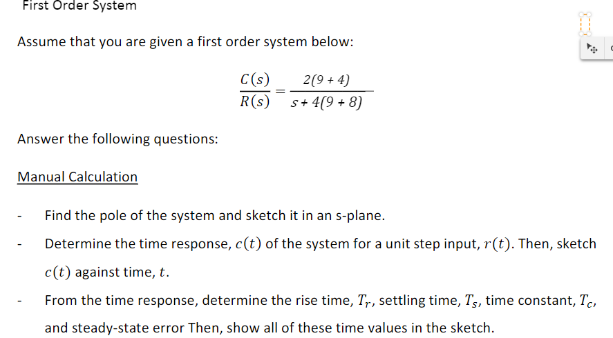 First Örder System
Assume that you are given a first order system below:
C(s)
2(9 + 4)
R(s)
s+ 4(9 + 8)
Answer the following questions:
Manual Calculation
Find the pole of the system and sketch it in an s-plane.
Determine the time response, c(t) of the system for a unit step input, r(t). Then, sketch
c(t) against time, t.
From the time response, determine the rise time, Tr, settling time, T,, time constant, Tc,
and steady-state error Then, show all of these time values in the sketch.
