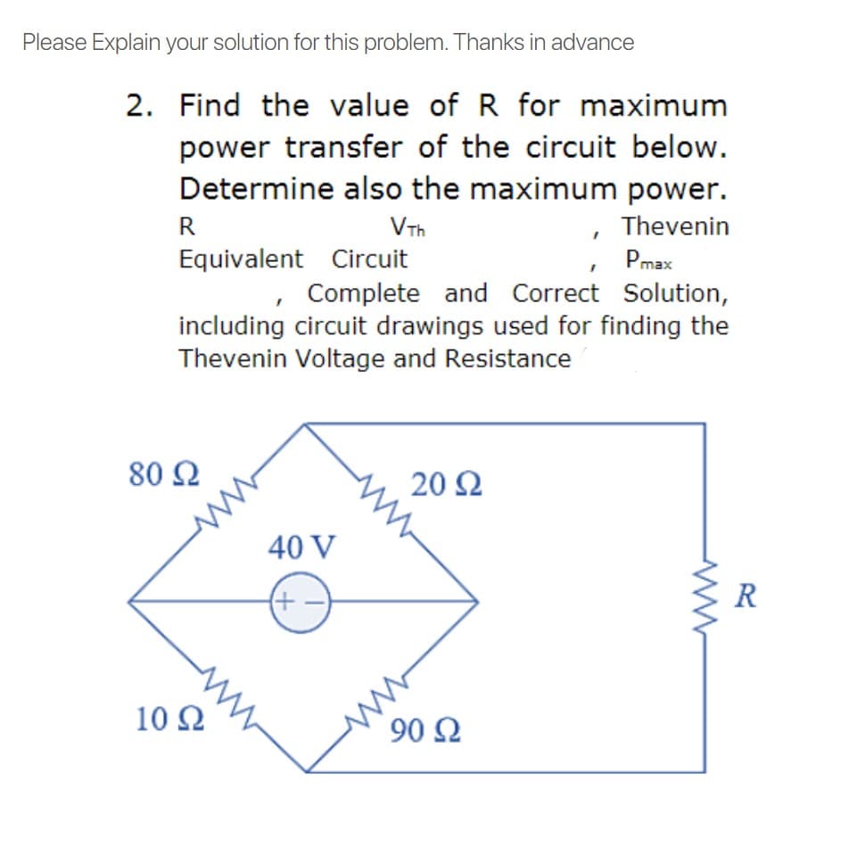 Please Explain your solution for this problem. Thanks in advance
2. Find the value of R for maximum
power transfer of the circuit below.
Determine also the maximum power.
R
VTh
Thevenin
Equivalent Circuit
Pmax
, Complete and Correct Solution,
including circuit drawings used for finding the
Thevenin Voltage and Resistance
80 2
20 2
40 V
(+
R
10 Ω
90 Ω
