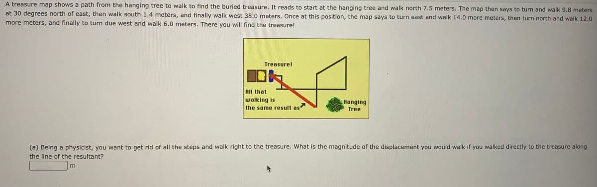 A treasure map shows a path from the hanging tree to walk to find the buried treasure. It reads to start at the hanging tree and walk north 7.5 meters. The map then says to turn and walk 9.8 meters
at 30 degrees north of east, then walk south 1.4 meters, and finally walk west 38.0 meters. Once at this position, the map says to turn east and walk 14.0 more meters, then turn north and walk 12.0
more meters, and finally to turn due west and walk 6.0 meters. There you will find the treasure!
Treasure!
All that
walking is
the same result as
Hanging
Tree
(a) Being a physicist, you want to get rid of all the steps and walk right to the treasure. What is the magnitude of the displacement you would walk if you walked directly to the treasure along
the line of the resultant?
