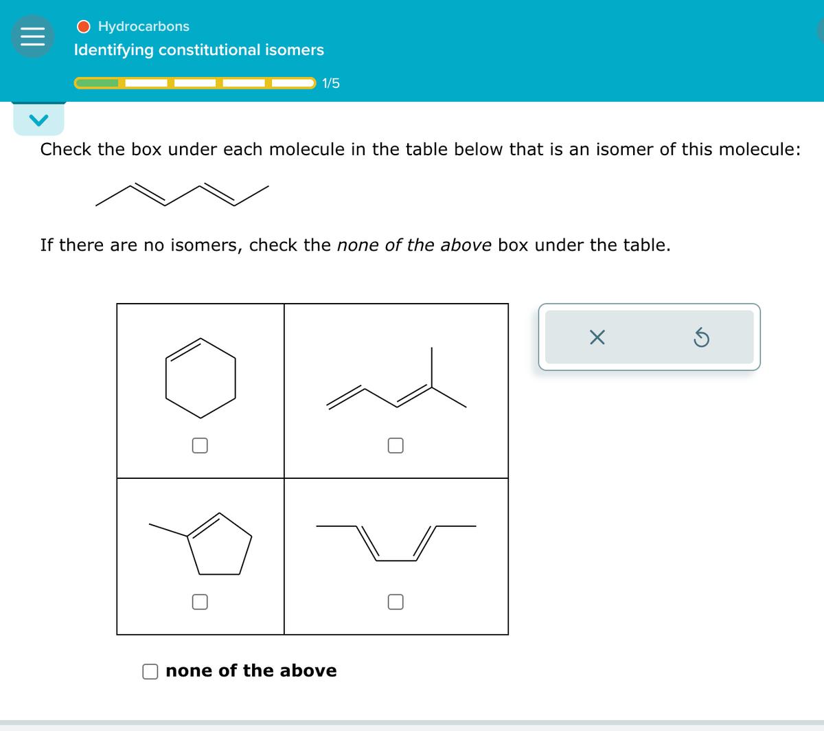 =
O Hydrocarbons
Identifying constitutional isomers
1/5
Check the box under each molecule in the table below that is an isomer of this molecule:
If there are no isomers, check the none of the above box under the table.
none of the above