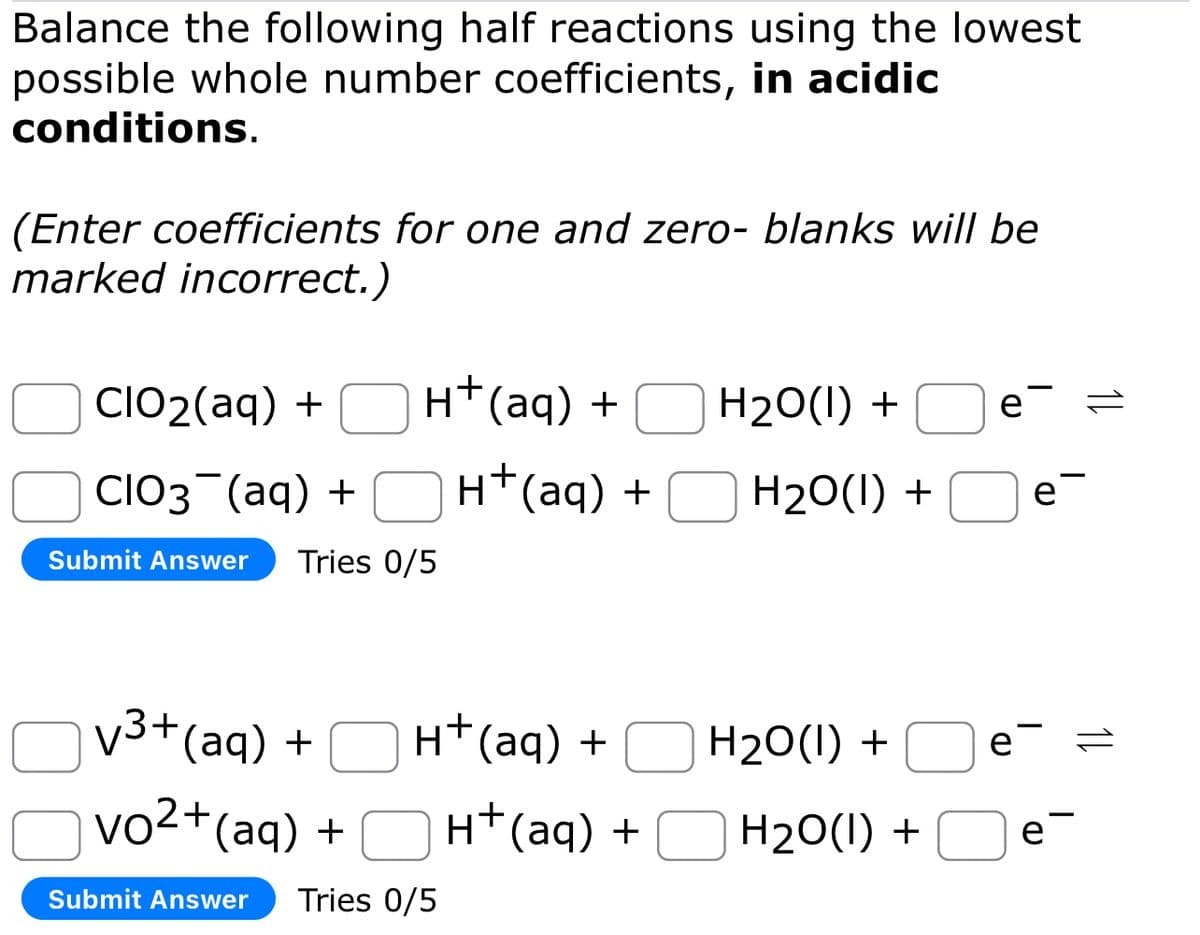 Balance the following half reactions using the lowest
possible whole number coefficients, in acidic
conditions.
(Enter coefficients for one and zero- blanks will be
marked incorrect.)
H+ (aq) +
CIO₂(aq) +
CIO3¯(aq) +
Submit Answer Tries 0/5
√³+ (aq) +
vo²+(aq) +
Submit Answer Tries 0/5
H+ (aq) +
H+ (aq) +
H+ (aq) +
H₂O(l) +
H₂O(l) +
H₂O(l) +
H₂O(l) +
e =
e
e=
e-