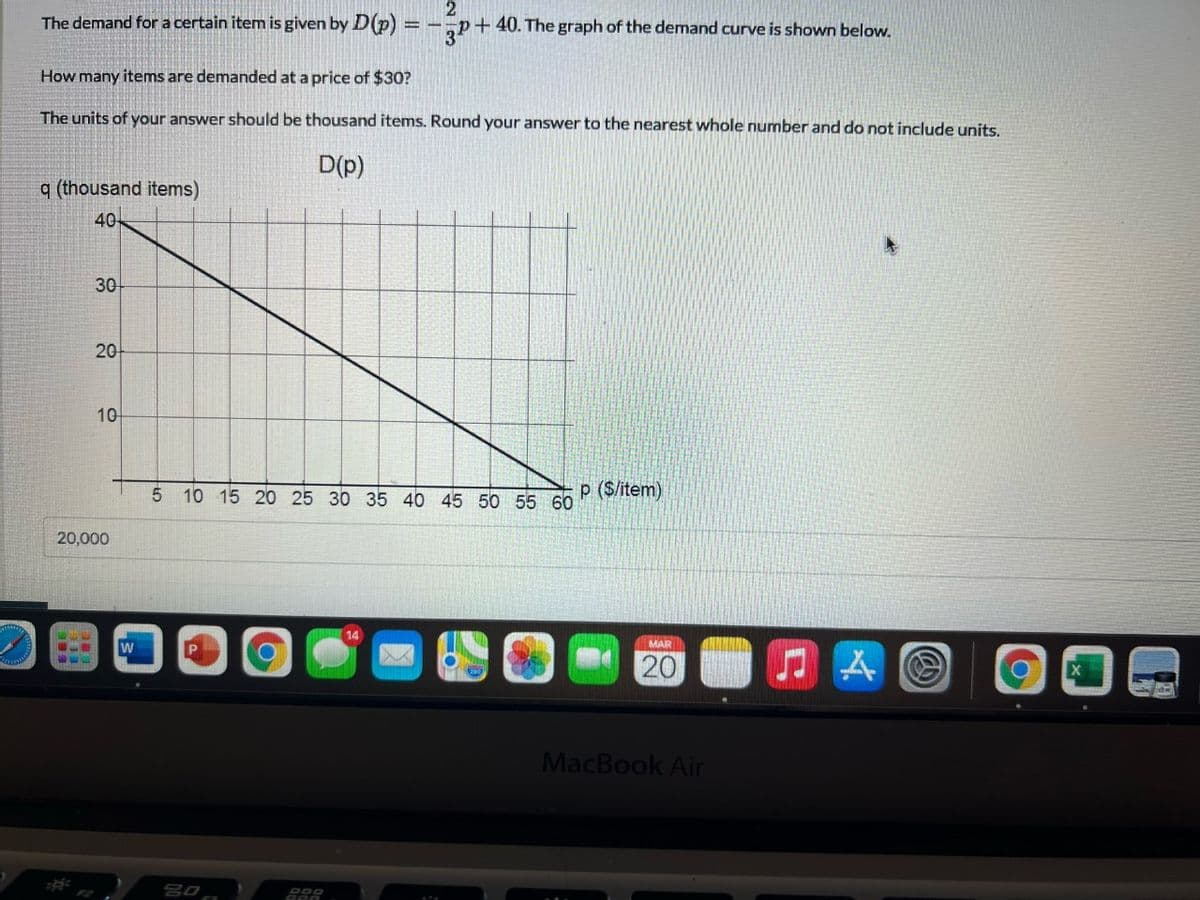 The demand for a certain item is given by D(p) = -¬p+40. The graph of the demand curve is shown below.
How many items are demanded at a price of $30?
The units of your answer should be thousand items. Round your answer to the nearest whole number and do not include units.
D(p)
q (thousand items)
40
30
20
10
5 10 15 20 25 30 35 40 45 50 55 60
P ($/item)
20,000
14
MAR
20
MacBook Air
