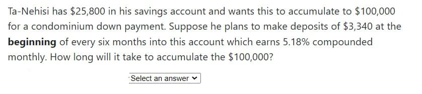 Ta-Nehisi has $25,800 in his savings account and wants this to accumulate to $100,000
for a condominium down payment. Suppose he plans to make deposits of $3,340 at the
beginning of every six months into this account which earns 5.18% compounded
monthly. How long will it take to accumulate the $100,000?
Select an answer