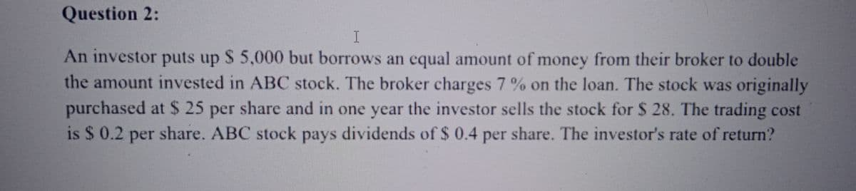 Question 2:
I
An investor puts up $ 5,000 but borrows an equal amount of money from their broker to double
the amount invested in ABC stock. The broker charges 7% on the loan. The stock was originally
purchased at $ 25 per share and in one year the investor sells the stock for $ 28. The trading cost
is $ 0.2 per share. ABC stock pays dividends of $ 0.4 per share. The investor's rate of return?
