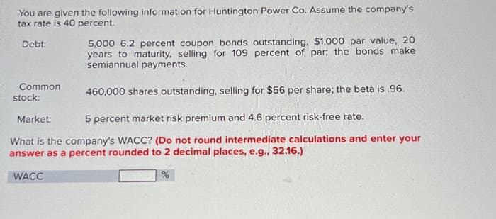 You are given the following information for Huntington Power Co. Assume the company's
tax rate is 40 percent.
Debt:
Common
stock:
5,000 6.2 percent coupon bonds outstanding, $1,000 par value, 20
years to maturity, selling for 109 percent of par; the bonds make
semiannual payments.
460,000 shares outstanding, selling for $56 per share; the beta is .96.
Market:
5 percent market risk premium and 4.6 percent risk-free rate.
What is the company's WACC? (Do not round intermediate calculations and enter your
answer as a percent rounded to 2 decimal places, e.g., 32.16.)
WACC
%