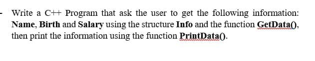 Write a C++ Program that ask the user to get the following information:
Name, Birth and Salary using the structure Info and the function GetData(),
then print the information using the function PrintData().
