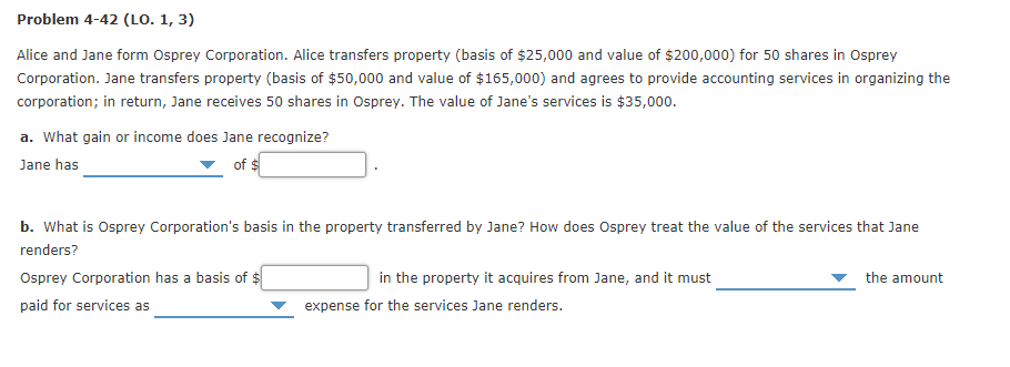 Problem 4-42 (LO. 1, 3)
Alice and Jane form Osprey Corporation. Alice transfers property (basis of $25,000 and value of $200,000) for 50 shares in Osprey
Corporation. Jane transfers property (basis of $50,000 and value of $165,000) and agrees to provide accounting services in organizing the
corporation; in return, Jane receives 50 shares in Osprey. The value of Jane's services is $35,000.
a. What gain or income does Jane recognize?
Jane has
of $
b. What is Osprey Corporation's basis in the property transferred by Jane? How does Osprey treat the value of the services that Jane
renders?
Osprey Corporation has a basis of $
in the property it acquires from Jane, and it must
the amount
paid for services as
expense for the services Jane renders.
