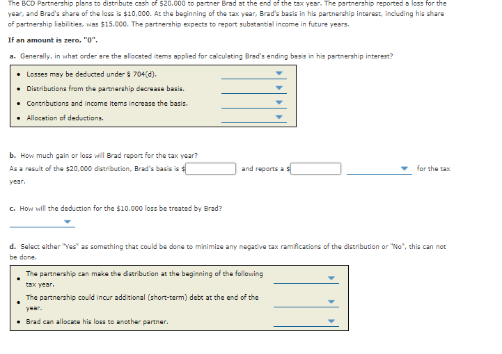 The BCD Partnership plans to distribute cash of $20,000 to partner Brad at the end of the tax year. The partnership reported a loss for the
year, and Brad's share of the loss is $10,000. At the beginning of the tax year, Brad's basis in his partnership interest, including his share
of partnership liabilities, was $15,000. The partnership expects to report substantial income in future years.
If an amount is zero, "0".
a. Generally, in what order are the allocated items applied for calculating Brad's ending basis in his partnership interest?
Losses may be deducted under 5 704(d).
• Distributions from the partnership decrease basis.
• Contributions and income items increase the basis.
Allocation of deductions.
b. How much gain or loss will Brad report for the tax year?
As a result of the $20,000 distribution, Brad's basis is $
and reports a
for the tax
year.
c. How will the deduction for the $10,000 loss be treated by Brad?
d. Select either "Ves" as something that could be done to minimize any negative tax ramifications of the distribution or "No", this can not
be done.
The partnership can make the distribution at the beginning of the following
tax year.
The partnership could incur additional (short-term) debt at the end of the
year.
• Brad can allocate his loss to another partner.
