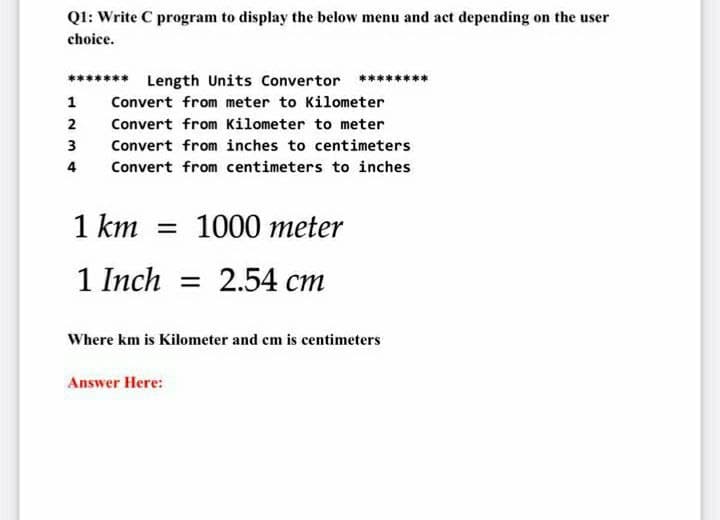 QI: Write C program to display the below menu and act depending on the user
choice.
******* Length Units Convertor ********
1
Convert from meter to Kilometer
2
Convert from Kilometer to meter
3
Convert from inches to centimeters
4
Convert from centimeters to inches
1 km = 1000 meter
1 Inch = 2.54 cm
Where km is Kilometer and cm is centimeters
Answer Here:
